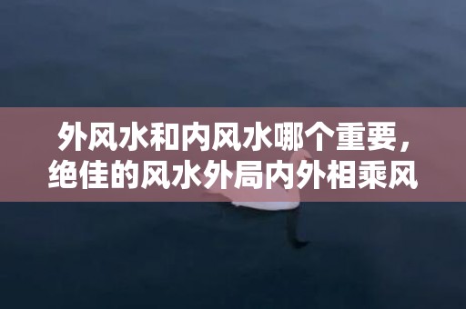 外风水和内风水哪个重要，绝佳的风水外局内外相乘风水自成~