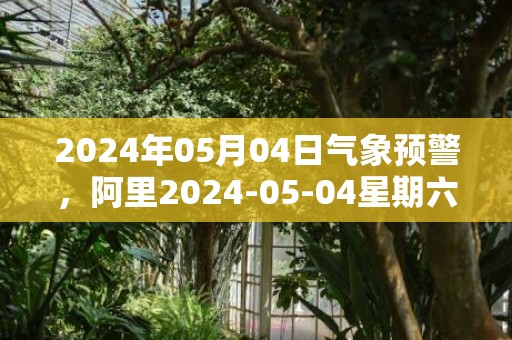 2024年05月04日气象预警，阿里2024-05-04星期六阴转多云最高温度15度