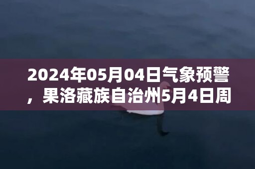 2024年05月04日气象预警，果洛藏族自治州5月4日周六天气预报 大部晴