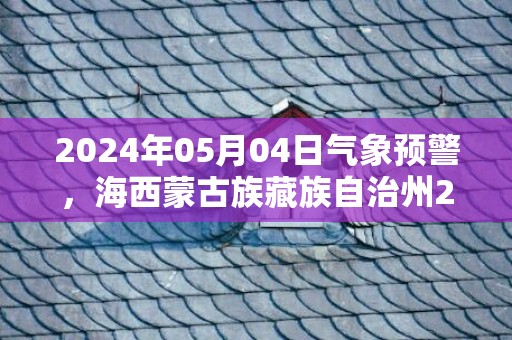 2024年05月04日气象预警，海西蒙古族藏族自治州2024-05-04星期六晴转多云最高气温21℃