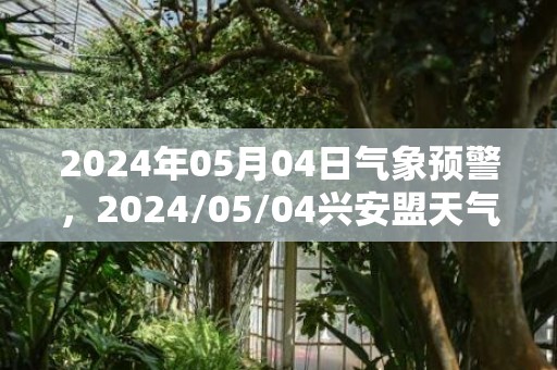 2024年05月04日气象预警，2024/05/04兴安盟天气预报 大部多云