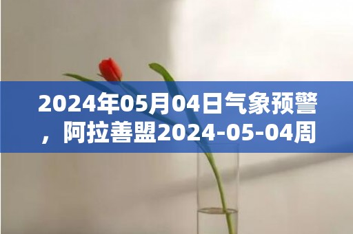 2024年05月04日气象预警，阿拉善盟2024-05-04周六天气预报 大部多云转晴