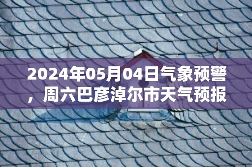 2024年05月04日气象预警，周六巴彦淖尔市天气预报 大部多云