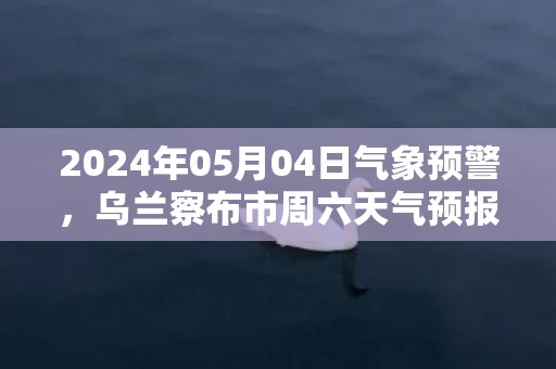 2024年05月04日气象预警，乌兰察布市周六天气预报 大部多云