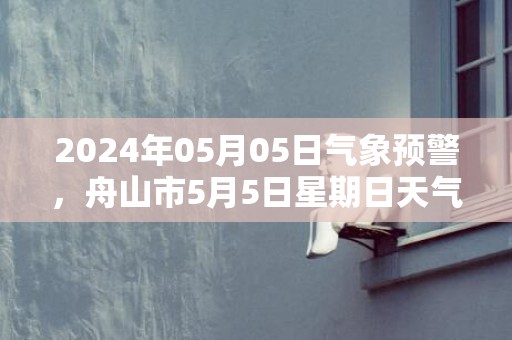 2024年05月05日气象预警，舟山市5月5日星期日天气预报 大部小雨