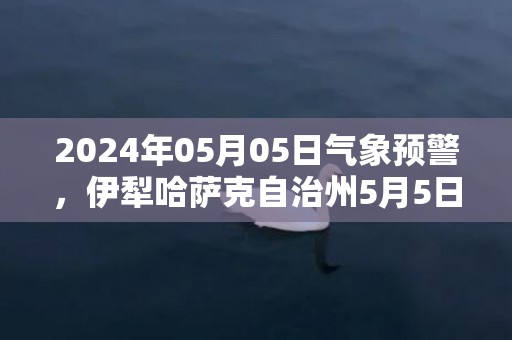 2024年05月05日气象预警，伊犁哈萨克自治州5月5日周日晴转中雨最高气温33℃