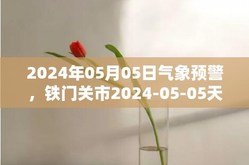 2024年05月05日气象预警，铁门关市2024-05-05天气预报 大部多云转晴