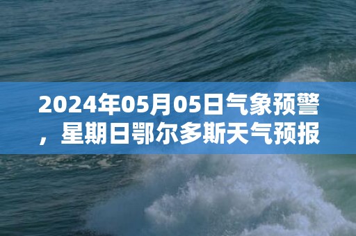 2024年05月05日气象预警，星期日鄂尔多斯天气预报 大部多云