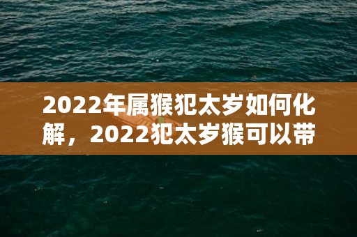 2022年属猴犯太岁如何化解，2022犯太岁猴可以带紫水晶吗，属猴太岁化解方法2022