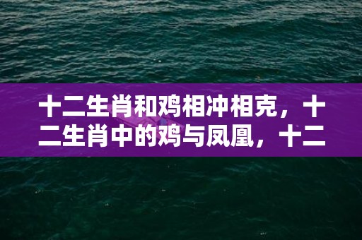 十二生肖和鸡相冲相克，十二生肖中的鸡与凤凰，十二生肖最好是哪一个