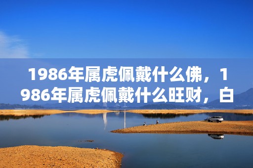 1986年属虎佩戴什么佛，1986年属虎佩戴什么旺财，白水晶