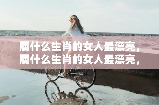 属什么生肖的女人最漂亮，属什么生肖的女人最漂亮，他人眼中的风景线