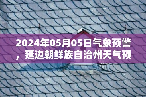 2024年05月05日气象预警，延边朝鲜族自治州天气预报 大部小雨转中雨