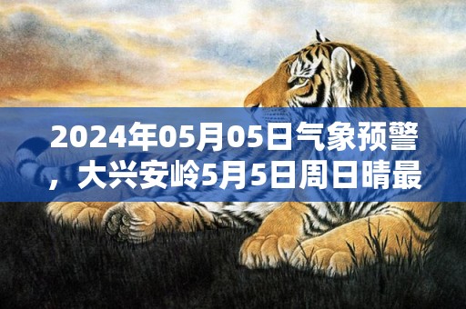 2024年05月05日气象预警，大兴安岭5月5日周日晴最高气温18℃