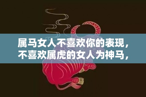 属马女人不喜欢你的表现，不喜欢属虎的女人为神马，属虎的适配生肖