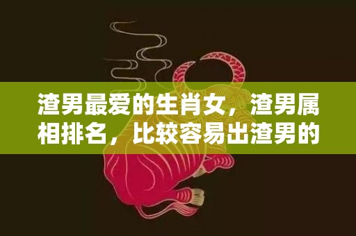 渣男最爱的生肖女，渣男属相排名，比较容易出渣男的生肖