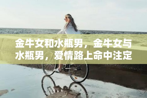 金牛女和水瓶男，金牛女与水瓶男，爱情路上命中注定还是充满挑战吗？