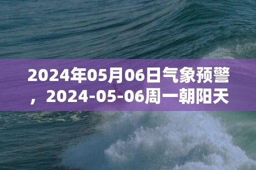 2024年05月06日气象预警，2024-05-06周一朝阳天气预报 大部阴转多云