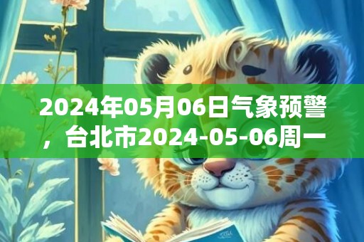 2024年05月06日气象预警，台北市2024-05-06周一天气预报 大部小雨转阴