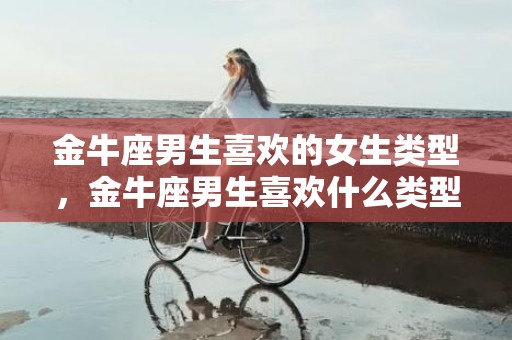 金牛座男生喜欢的女生类型，金牛座男生喜欢什么类型的女生？