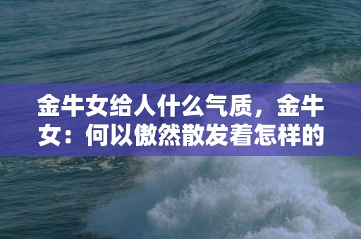 金牛女给人什么气质，金牛女：何以傲然散发着怎样的气质？