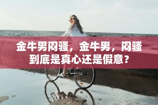 金牛男闷骚，金牛男，闷骚到底是真心还是假意？