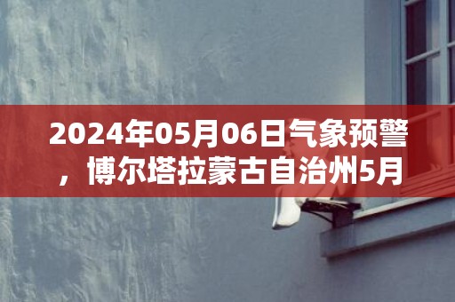 2024年05月06日气象预警，博尔塔拉蒙古自治州5月6日周一小雨转中雨最高温度31度