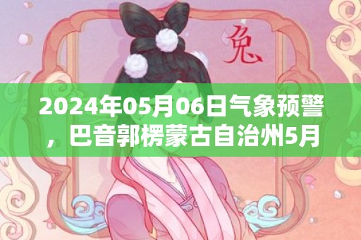 2024年05月06日气象预警，巴音郭楞蒙古自治州5月6日星期一晴最高温度36℃