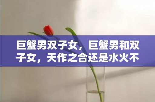 巨蟹男双子女，巨蟹男和双子女，天作之合还是水火不容？