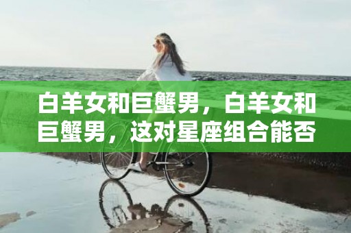 白羊女和巨蟹男，白羊女和巨蟹男，这对星座组合能否朝着幸福迈进？