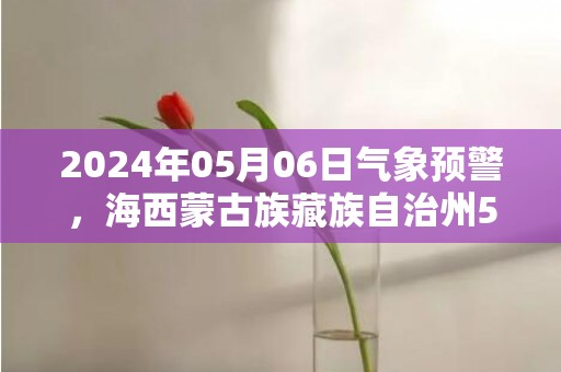 2024年05月06日气象预警，海西蒙古族藏族自治州5月6日周一天气预报 大部多云转晴