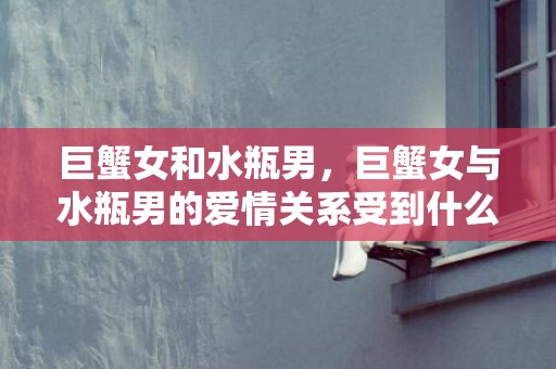 巨蟹女和水瓶男，巨蟹女与水瓶男的爱情关系受到什么挑战？