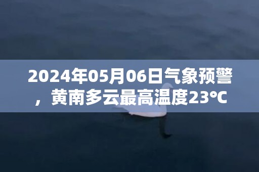 2024年05月06日气象预警，黄南多云最高温度23℃