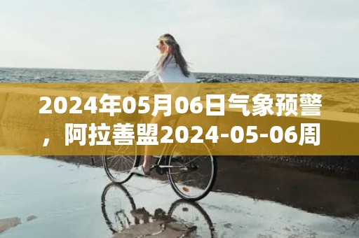 2024年05月06日气象预警，阿拉善盟2024-05-06周一晴最高温度28度