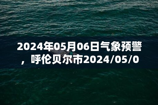 2024年05月06日气象预警，呼伦贝尔市2024/05/06周一天气预报 大部晴转多云