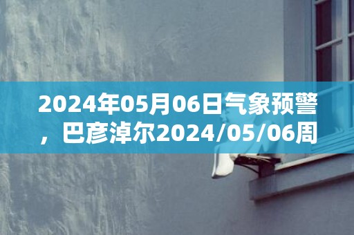 2024年05月06日气象预警，巴彦淖尔2024/05/06周一晴最高温度26度