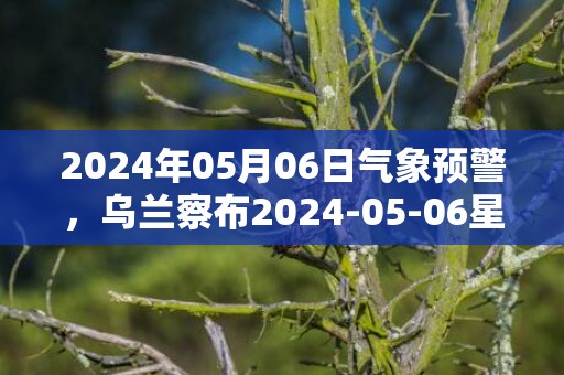 2024年05月06日气象预警，乌兰察布2024-05-06星期一多云转晴最高气温23℃