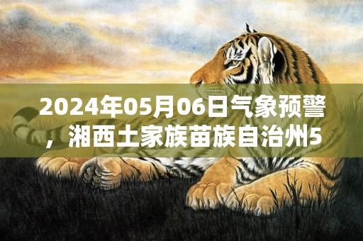 2024年05月06日气象预警，湘西土家族苗族自治州5月6日天气预报 大部阴