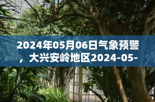 2024年05月06日气象预警，大兴安岭地区2024-05-06星期一天气预报 大部晴