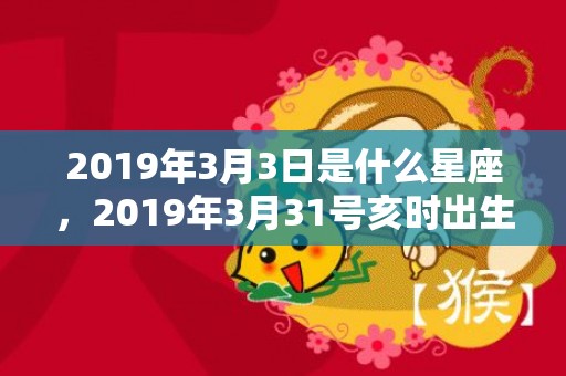 2019年3月3日是什么星座，2019年3月31号亥时出生的男孩要怎么起名字