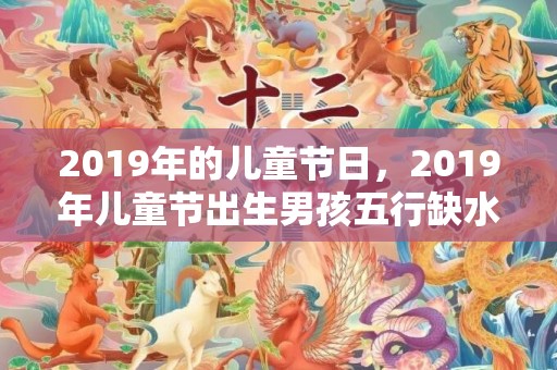 2019年的儿童节日，2019年儿童节出生男孩五行缺水怎么样起名字