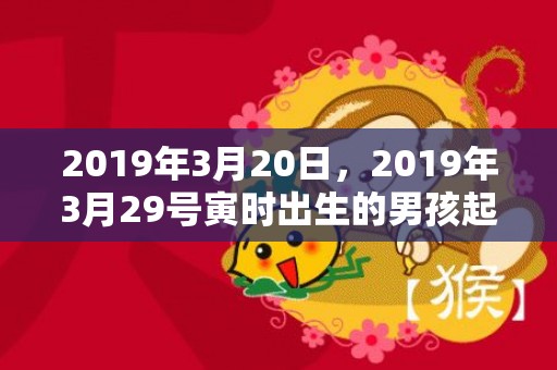 2019年3月20日，2019年3月29号寅时出生的男孩起名时要注意什么