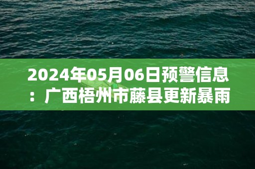 2024年05月06日预警信息：广西梧州市藤县更新暴雨橙色预警