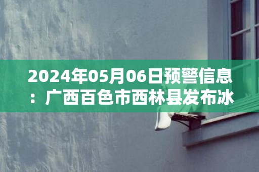 2024年05月06日预警信息：广西百色市西林县发布冰雹橙色预警