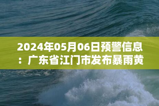 2024年05月06日预警信息：广东省江门市发布暴雨黄色预警