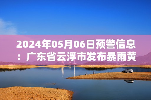 2024年05月06日预警信息：广东省云浮市发布暴雨黄色预警