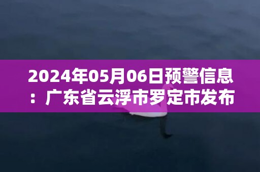 2024年05月06日预警信息：广东省云浮市罗定市发布暴雨橙色预警