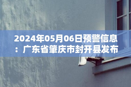 2024年05月06日预警信息：广东省肇庆市封开县发布暴雨橙色预警