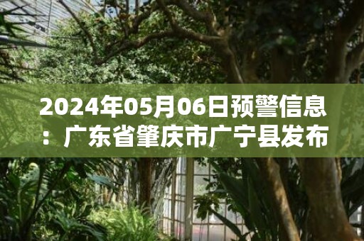 2024年05月06日预警信息：广东省肇庆市广宁县发布暴雨橙色预警