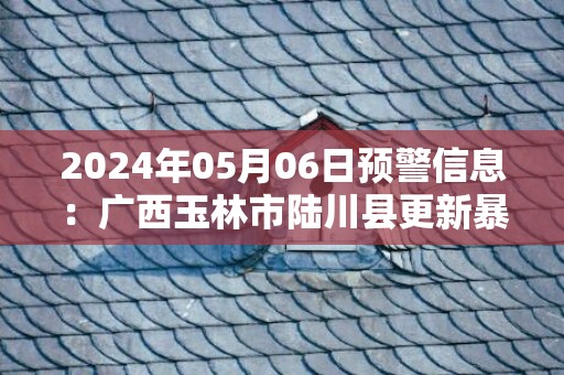 2024年05月06日预警信息：广西玉林市陆川县更新暴雨红色预警